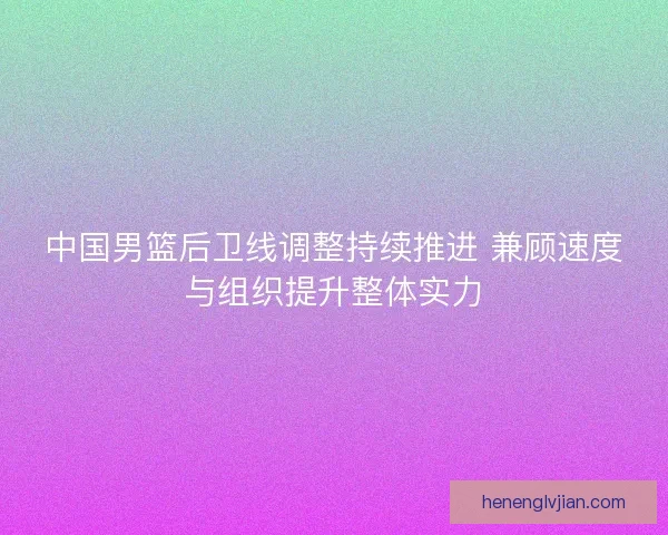 中国男篮后卫线调整持续推进 兼顾速度与组织提升整体实力