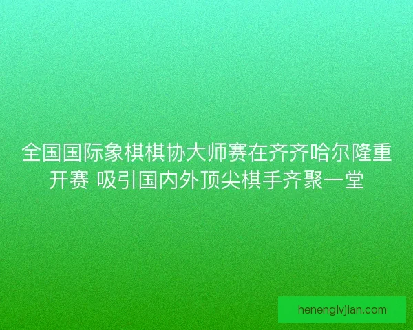 全国国际象棋棋协大师赛在齐齐哈尔隆重开赛 吸引国内外顶尖棋手齐聚一堂