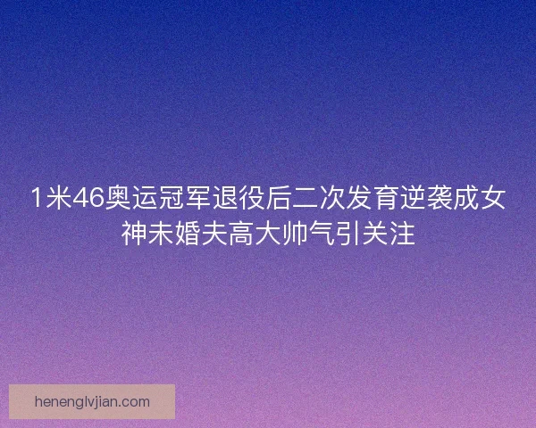1米46奥运冠军退役后二次发育逆袭成女神未婚夫高大帅气引关注