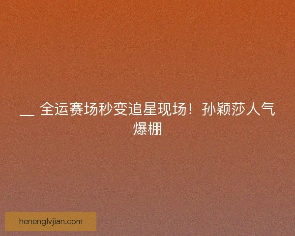 __ 全运赛场秒变追星现场！孙颖莎人气爆棚