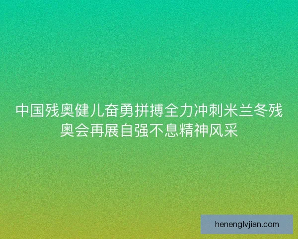 中国残奥健儿奋勇拼搏全力冲刺米兰冬残奥会再展自强不息精神风采