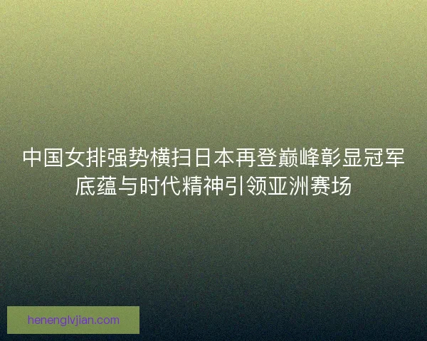 中国女排强势横扫日本再登巅峰彰显冠军底蕴与时代精神引领亚洲赛场