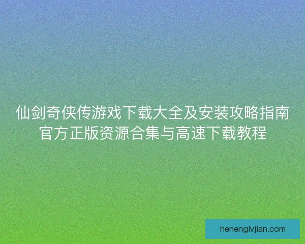 仙剑奇侠传游戏下载大全及安装攻略指南官方正版资源合集与高速下载教程