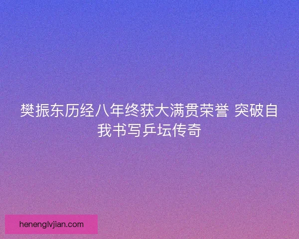 樊振东历经八年终获大满贯荣誉 突破自我书写乒坛传奇