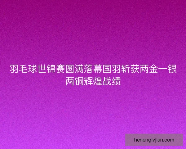 羽毛球世锦赛圆满落幕国羽斩获两金一银两铜辉煌战绩