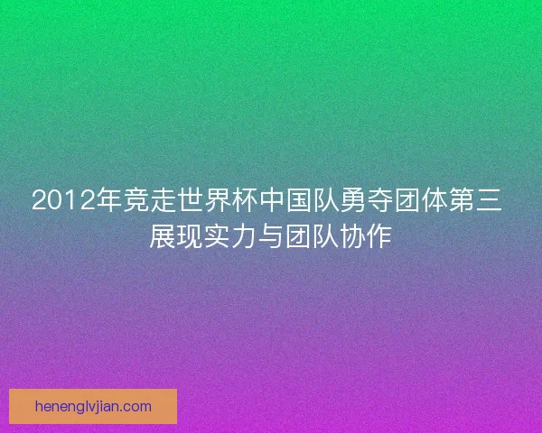 2012年竞走世界杯中国队勇夺团体第三 展现实力与团队协作