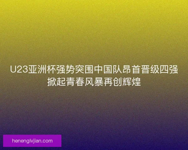U23亚洲杯强势突围中国队昂首晋级四强掀起青春风暴再创辉煌