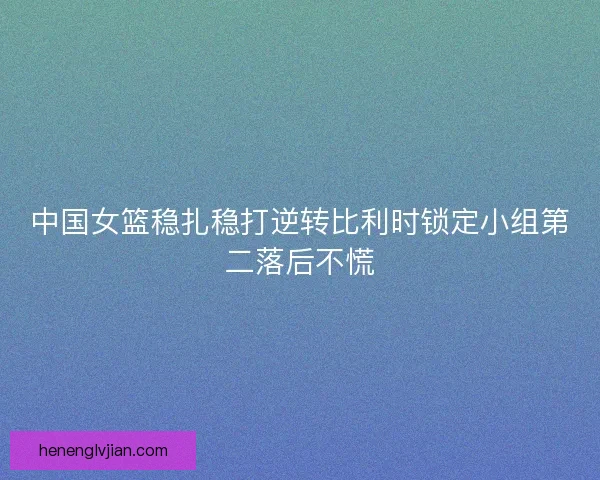 中国女篮稳扎稳打逆转比利时锁定小组第二落后不慌