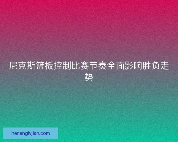 尼克斯篮板控制比赛节奏全面影响胜负走势