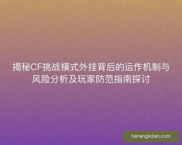 揭秘CF挑战模式外挂背后的运作机制与风险分析及玩家防范指南探讨