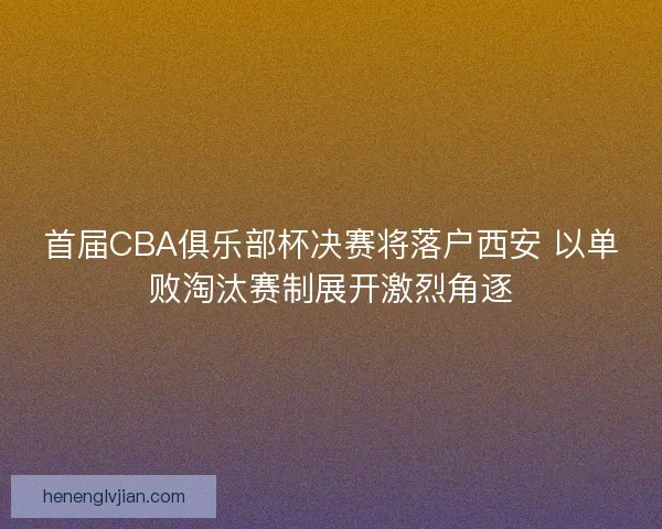 首届CBA俱乐部杯决赛将落户西安 以单败淘汰赛制展开激烈角逐