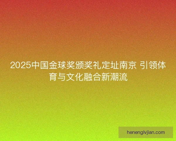 2025中国金球奖颁奖礼定址南京 引领体育与文化融合新潮流
