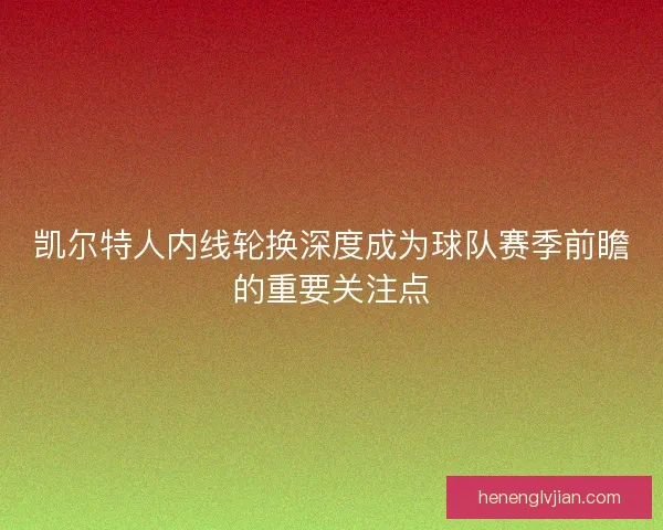 凯尔特人内线轮换深度成为球队赛季前瞻的重要关注点 凯尔特人内线轮换深度成为球队赛季前瞻的重要关注点