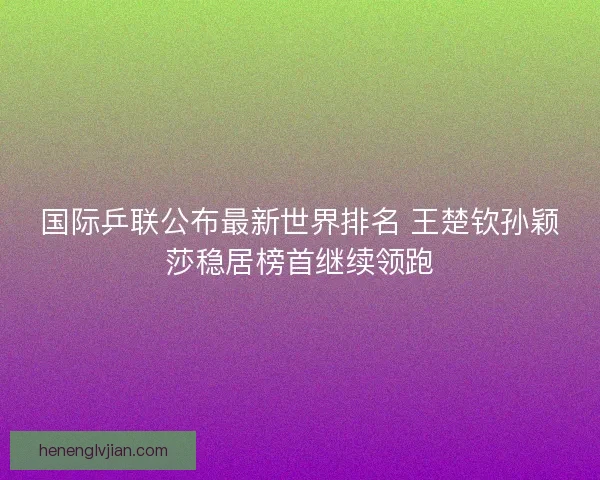 国际乒联公布最新世界排名 王楚钦孙颖莎稳居榜首继续领跑 国际乒联公布最新世界排名 王楚钦孙颖莎稳居榜首继续领跑