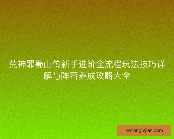 荒神罪蜀山传新手进阶全流程玩法技巧详解与阵容养成攻略大全
