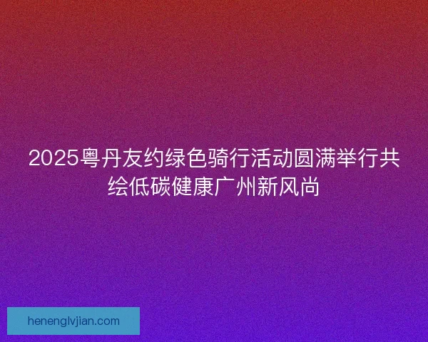 2025粤丹友约绿色骑行活动圆满举行共绘低碳健康广州新风尚 2025粤丹友约绿色骑行活动圆满举行共绘低碳健康广州新风尚