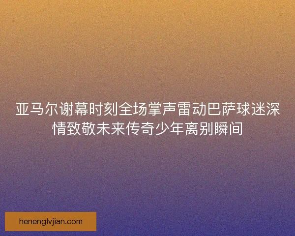 亚马尔谢幕时刻全场掌声雷动巴萨球迷深情致敬未来传奇少年离别瞬间 亚马尔谢幕时刻全场掌声雷动巴萨球迷深情致敬未来传奇少年离别瞬间