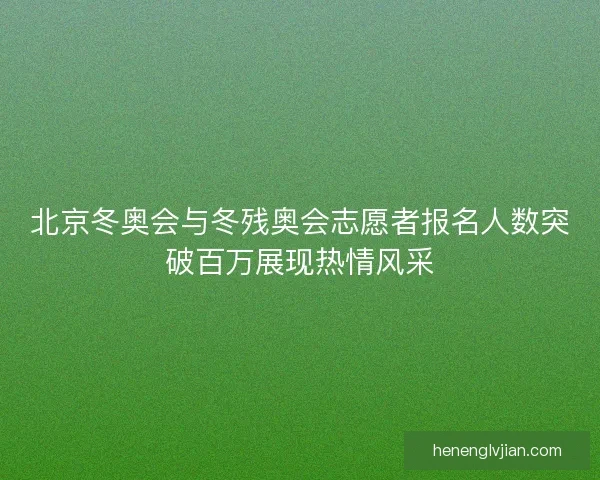 北京冬奥会与冬残奥会志愿者报名人数突破百万展现热情风采