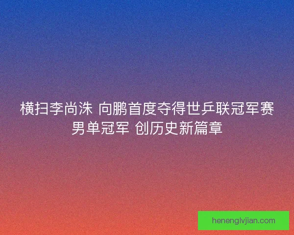 横扫李尚洙 向鹏首度夺得世乒联冠军赛男单冠军 创历史新篇章 横扫李尚洙 向鹏首度夺得世乒联冠军赛男单冠军 创历史新篇章