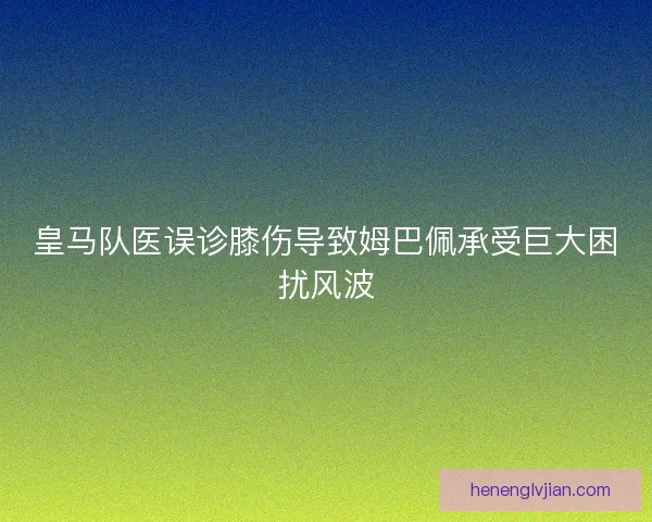 皇马队医误诊膝伤导致姆巴佩承受巨大困扰风波 皇马队医误诊膝伤导致姆巴佩承受巨大困扰风波