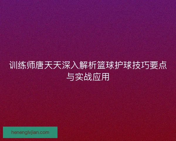 训练师唐天天深入解析篮球护球技巧要点与实战应用