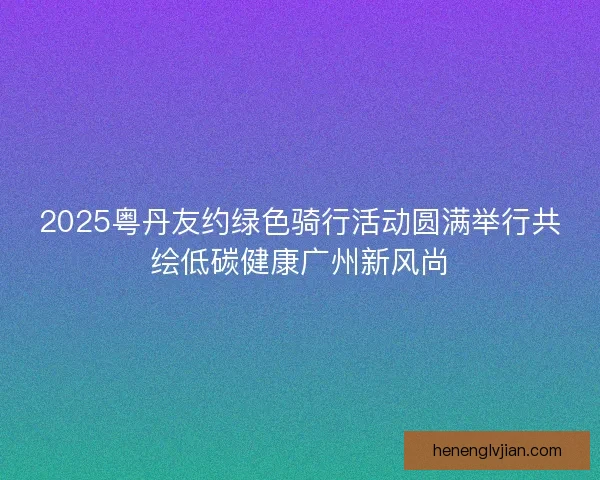 2025粤丹友约绿色骑行活动圆满举行共绘低碳健康广州新风尚