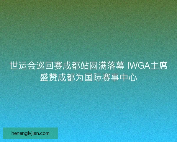 世运会巡回赛成都站圆满落幕 IWGA主席盛赞成都为国际赛事中心 世运会巡回赛成都站圆满落幕 IWGA主席盛赞成都为国际赛事中心