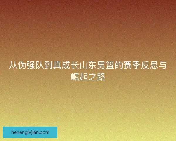 从伪强队到真成长山东男篮的赛季反思与崛起之路 从伪强队到真成长山东男篮的赛季反思与崛起之路
