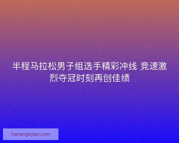 半程马拉松男子组选手精彩冲线 竞速激烈夺冠时刻再创佳绩