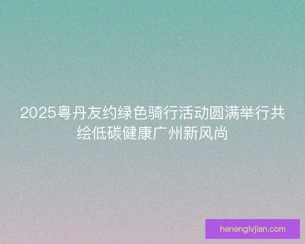 2025粤丹友约绿色骑行活动圆满举行共绘低碳健康广州新风尚