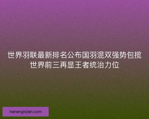 世界羽联最新排名公布国羽混双强势包揽世界前三再显王者统治力位