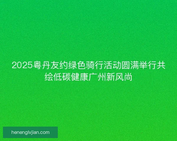 2025粤丹友约绿色骑行活动圆满举行共绘低碳健康广州新风尚
