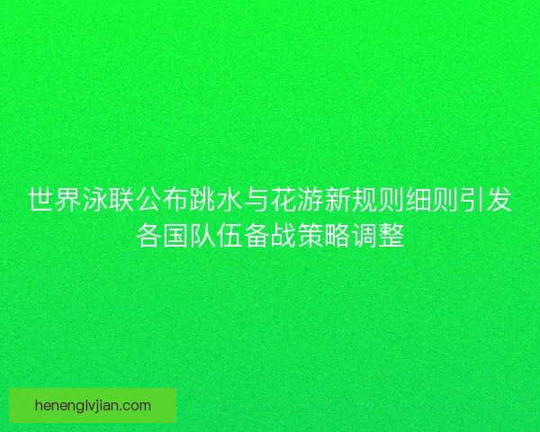 世界泳联公布跳水与花游新规则细则引发各国队伍备战策略调整
