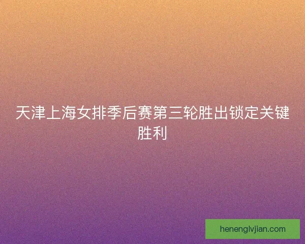 天津上海女排季后赛第三轮胜出锁定关键胜利