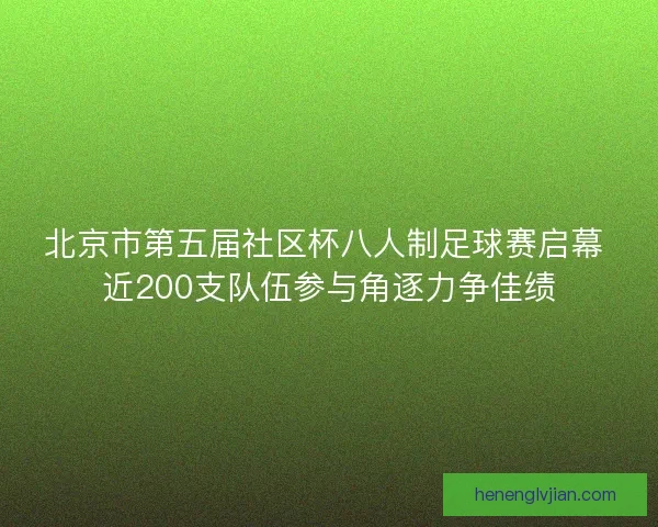 北京市第五届社区杯八人制足球赛启幕 近200支队伍参与角逐力争佳绩