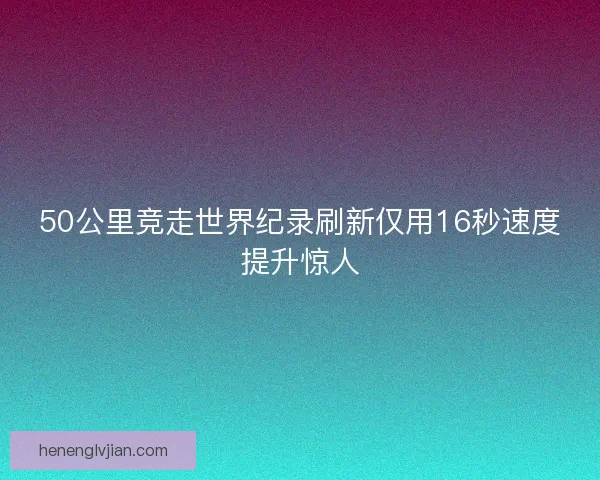 50公里竞走世界纪录刷新仅用16秒速度提升惊人