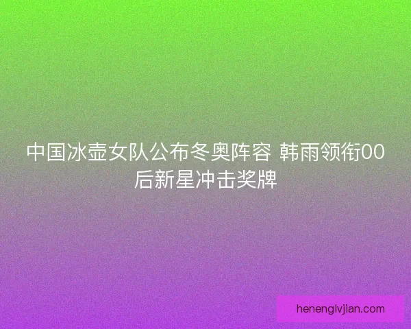 中国冰壶女队公布冬奥阵容 韩雨领衔00后新星冲击奖牌 中国冰壶女队公布冬奥阵容 韩雨领衔00后新星冲击奖牌