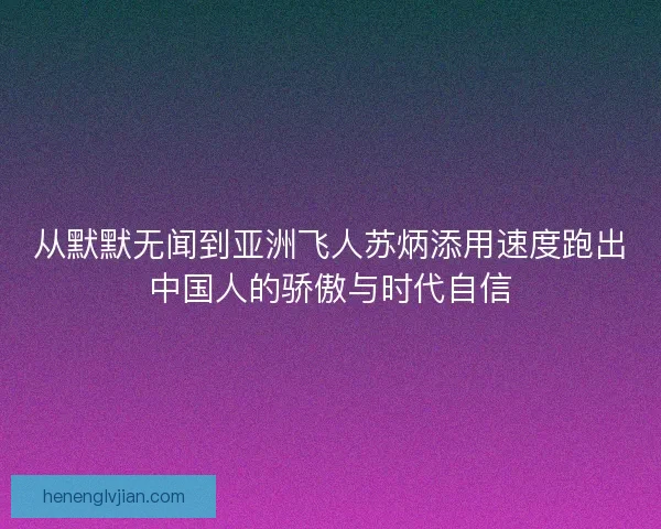 从默默无闻到亚洲飞人苏炳添用速度跑出中国人的骄傲与时代自信 从默默无闻到亚洲飞人苏炳添用速度跑出中国人的骄傲与时代自信